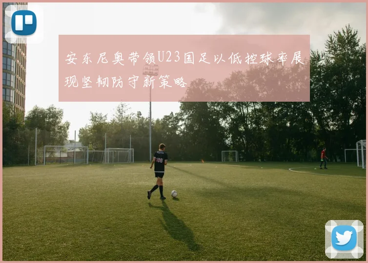 安东尼奥带领U23国足以低控球率展现坚韧防守新策略