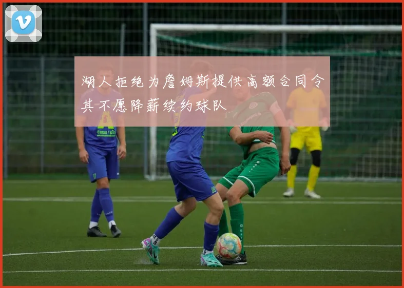 湖人拒绝为詹姆斯提供高额合同令其不愿降薪续约球队