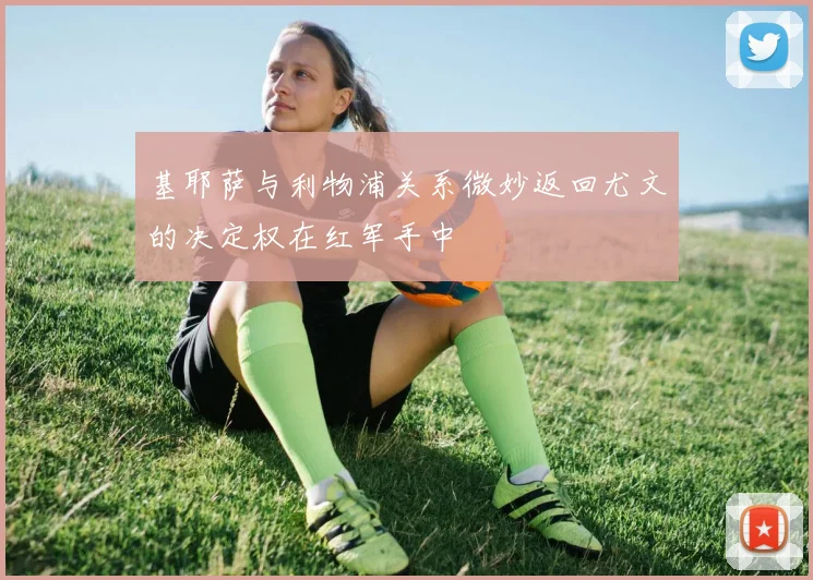 基耶萨与利物浦关系微妙返回尤文的决定权在红军手中