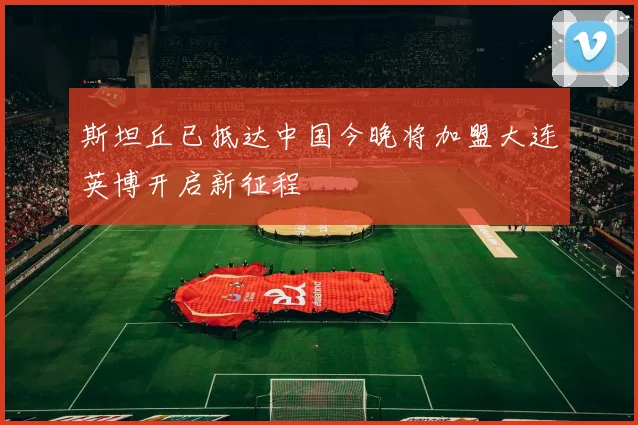 斯坦丘已抵达中国今晚将加盟大连英博开启新征程