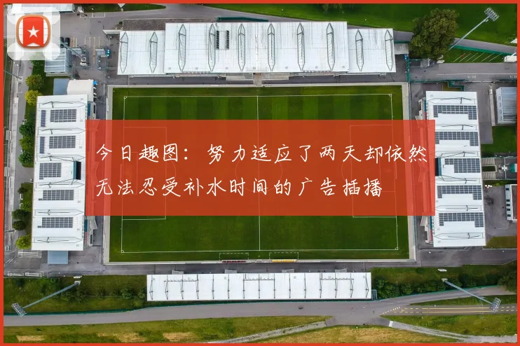 今日趣图：努力适应了两天却依然无法忍受补水时间的广告插播