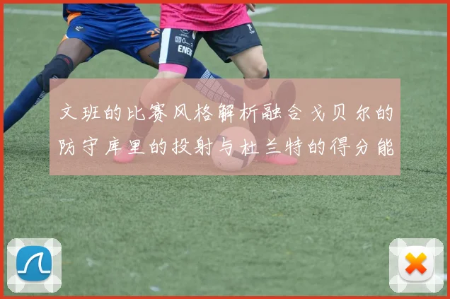 文班的比赛风格解析融合戈贝尔的防守库里的投射与杜兰特的得分能力