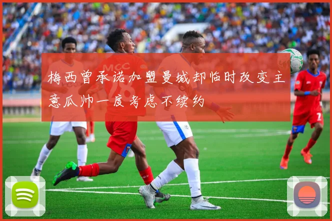 梅西曾承诺加盟曼城却临时改变主意瓜帅一度考虑不续约