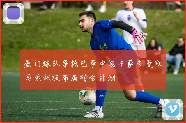 豪门球队争抢巴萨中场卡萨多曼联马竞积极布局转会计划