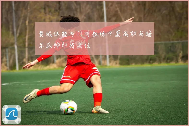 曼城体能与门将教练今夏离职或暗示瓜帅即将离任