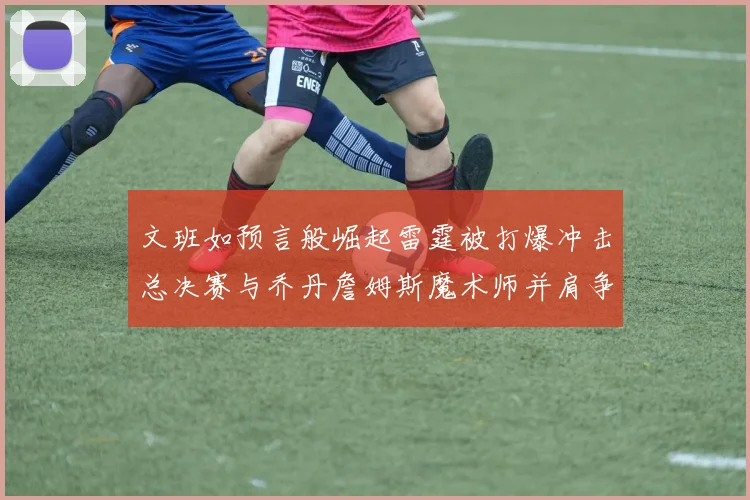 文班如预言般崛起雷霆被打爆冲击总决赛与乔丹詹姆斯魔术师并肩争首冠