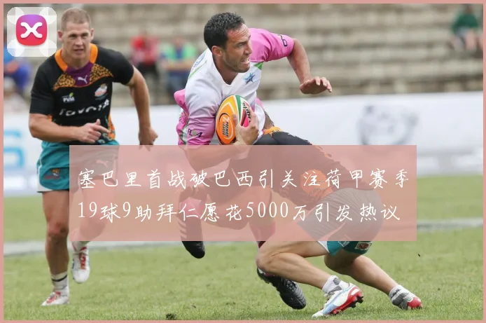 塞巴里首战破巴西引关注荷甲赛季19球9助拜仁愿花5000万引发热议
