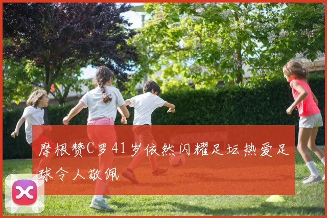 摩根赞C罗41岁依然闪耀足坛热爱足球令人敬佩