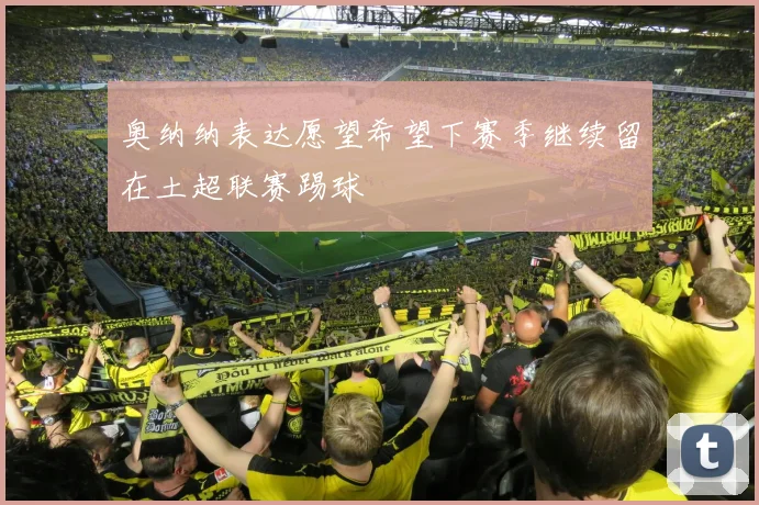 奥纳纳表达愿望希望下赛季继续留在土超联赛踢球