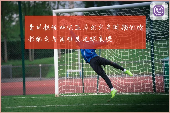 青训教练回忆亚马尔少年时期的精彩配合与高难度进球表现