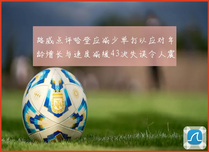 路威点评哈登应减少单打以应对年龄增长与速度减缓43次失误令人震惊