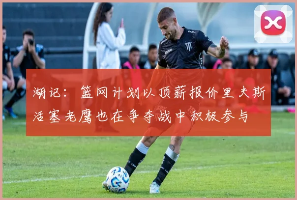 湖记：篮网计划以顶薪报价里夫斯活塞老鹰也在争夺战中积极参与