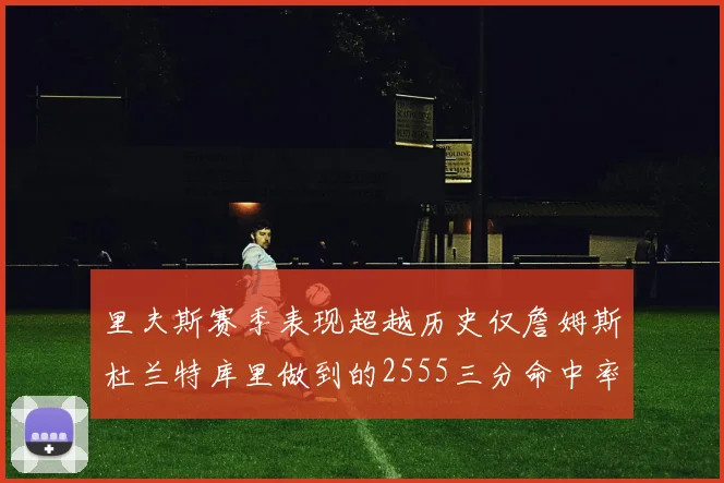 里夫斯赛季表现超越历史仅詹姆斯杜兰特库里做到的2555三分命中率50成就