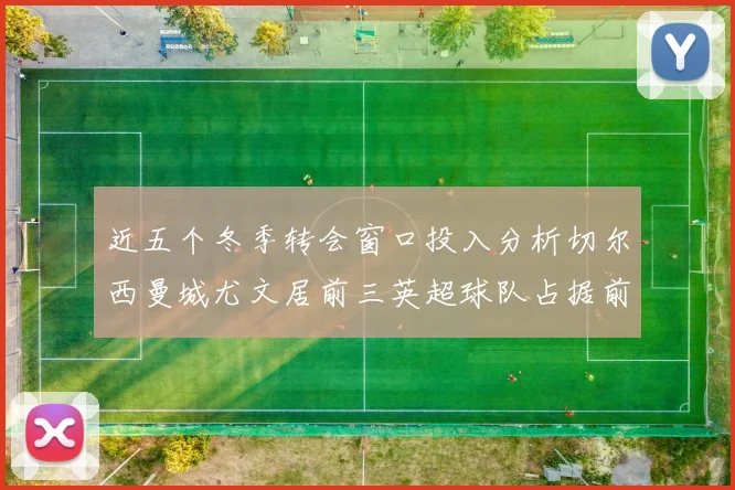 近五个冬季转会窗口投入分析切尔西曼城尤文居前三英超球队占据前十五名中的七席