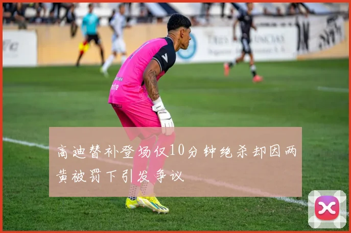 高迪替补登场仅10分钟绝杀却因两黄被罚下引发争议