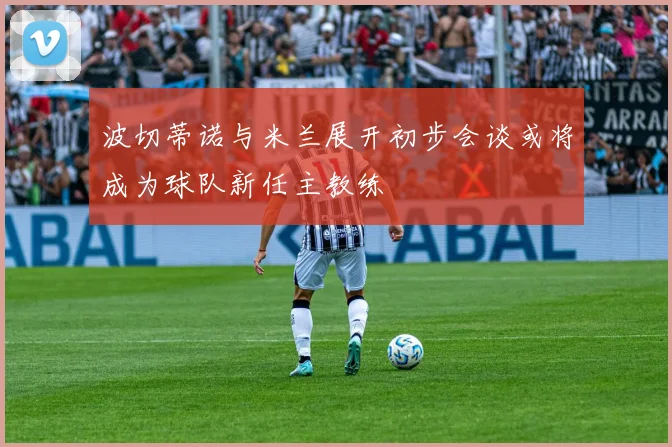 波切蒂诺与米兰展开初步会谈或将成为球队新任主教练