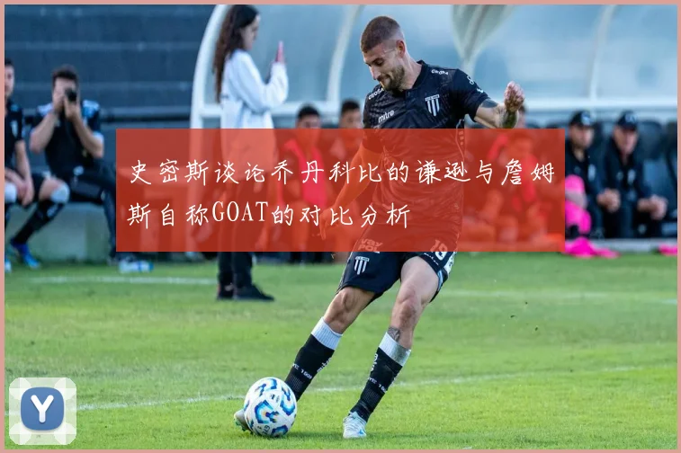 史密斯谈论乔丹科比的谦逊与詹姆斯自称GOAT的对比分析
