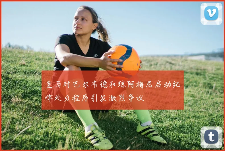 皇马对巴尔韦德和琼阿梅尼启动纪律处分程序引发激烈争议
